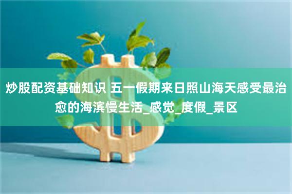炒股配资基础知识 五一假期来日照山海天感受最治愈的海滨慢生活_感觉_度假_景区