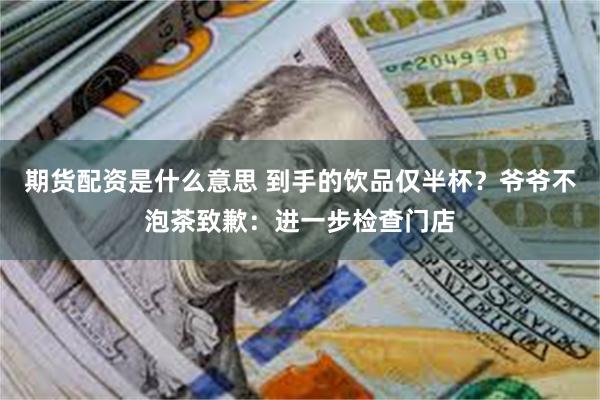 期货配资是什么意思 到手的饮品仅半杯？爷爷不泡茶致歉：进一步检查门店