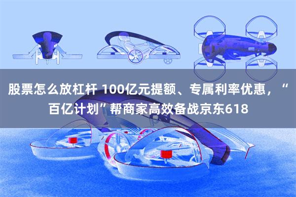 股票怎么放杠杆 100亿元提额、专属利率优惠，“百亿计划”帮商家高效备战京东618