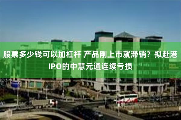 股票多少钱可以加杠杆 产品刚上市就滞销？拟赴港IPO的中慧元通连续亏损