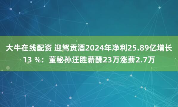 大牛在线配资 迎驾贡酒2024年净利25.89亿增长13 %：董秘孙汪胜薪酬23万涨薪2.7万