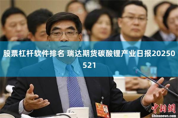 股票杠杆软件排名 瑞达期货碳酸锂产业日报20250521