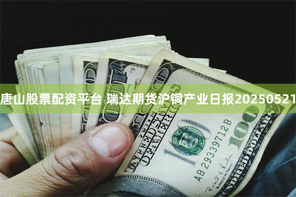 唐山股票配资平台 瑞达期货沪铜产业日报20250521