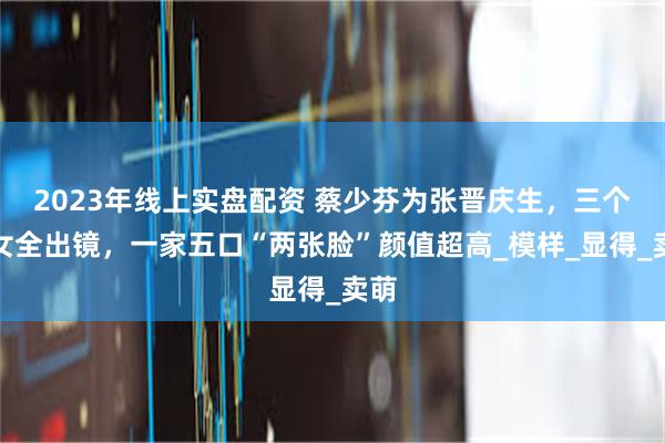 2023年线上实盘配资 蔡少芬为张晋庆生，三个儿女全出镜，一家五口“两张脸”颜值超高_模样_显得_卖萌