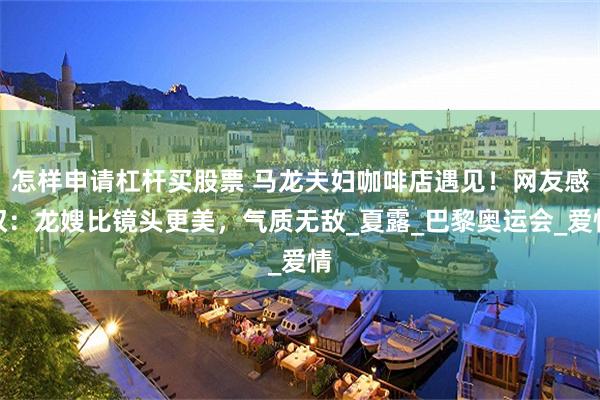 怎样申请杠杆买股票 马龙夫妇咖啡店遇见！网友感叹：龙嫂比镜头更美，气质无敌_夏露_巴黎奥运会_爱情