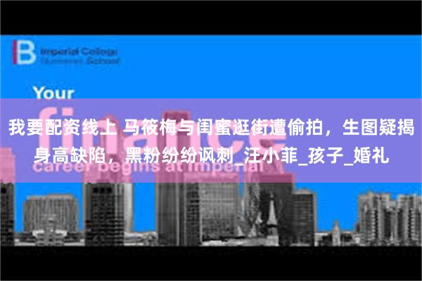我要配资线上 马筱梅与闺蜜逛街遭偷拍，生图疑揭身高缺陷，黑粉纷纷讽刺_汪小菲_孩子_婚礼