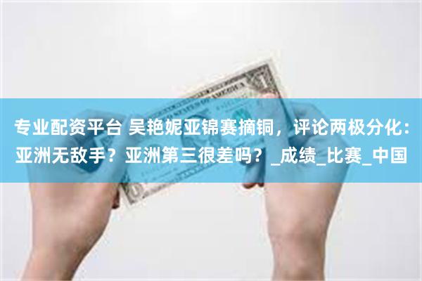 专业配资平台 吴艳妮亚锦赛摘铜，评论两极分化：亚洲无敌手？亚洲第三很差吗？_成绩_比赛_中国