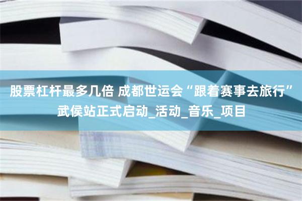 股票杠杆最多几倍 成都世运会“跟着赛事去旅行”武侯站正式启动_活动_音乐_项目