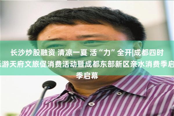 长沙炒股融资 清凉一夏 活“力”全开|成都四时·乐游天府文旅促消费活动暨成都东部新区亲水消费季启幕