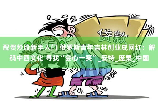 配资炒股新手入门 俄罗斯青年吉林创业成网红：解码中西文化 寻找“会心一笑”_安特_庞粟_中国