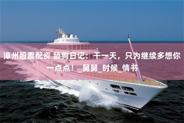 漳州股票配资 舔狗日记：干一天，只为继续多想你一点点！_舅舅_时候_情书
