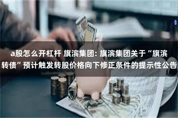 a股怎么开杠杆 旗滨集团: 旗滨集团关于“旗滨转债”预计触发转股价格向下修正条件的提示性公告