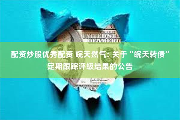 配资炒股优秀配资 皖天然气: 关于“皖天转债”定期跟踪评级结果的公告