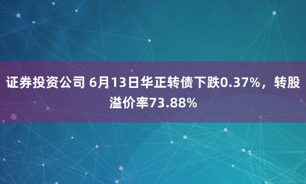 证券投资公司 6月13日华正转债下跌0.37%，转股溢价率73.88%