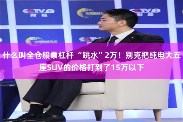 什么叫全仓股票杠杆 “跳水”2万！别克把纯电大五座SUV的价格打到了15万以下