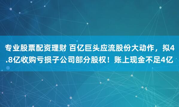 专业股票配资理财 百亿巨头应流股份大动作，拟4.8亿收购亏损子公司部分股权！账上现金不足4亿