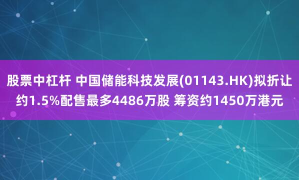 股票中杠杆 中国储能科技发展(01143.HK)拟折让约1.5%配售最多4486万股 筹资约1450万港元