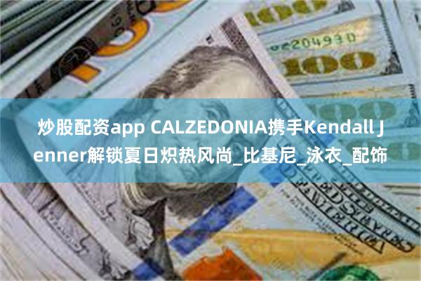 炒股配资app CALZEDONIA携手Kendall Jenner解锁夏日炽热风尚_比基尼_泳衣_配饰