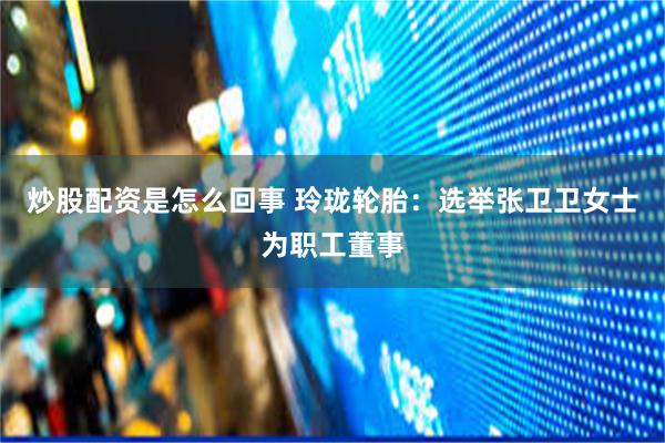 炒股配资是怎么回事 玲珑轮胎：选举张卫卫女士为职工董事