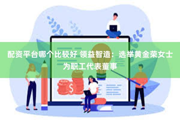 配资平台哪个比较好 领益智造：选举黄金荣女士为职工代表董事