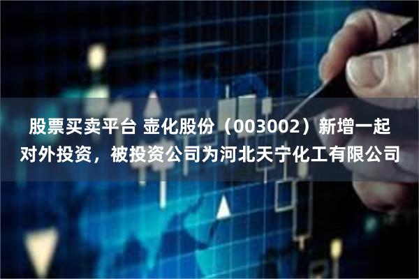 股票买卖平台 壶化股份（003002）新增一起对外投资，被投资公司为河北天宁化工有限公司