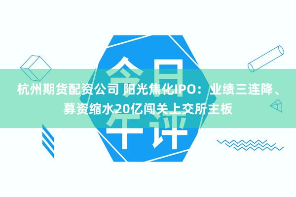 杭州期货配资公司 阳光焦化IPO：业绩三连降、募资缩水20亿闯关上交所主板