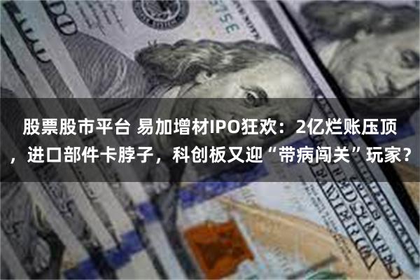 股票股市平台 易加增材IPO狂欢：2亿烂账压顶，进口部件卡脖子，科创板又迎“带病闯关”玩家？