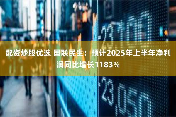 配资炒股优选 国联民生：预计2025年上半年净利润同比增长1183%