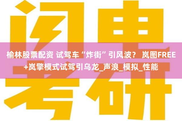 榆林股票配资 试驾车“炸街”引风波？ 岚图FREE+岚擎模式试驾引乌龙_声浪_模拟_性能