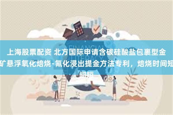上海股票配资 北方国际申请含碳硅酸盐包裹型金矿悬浮氧化焙烧-氰化浸出提金方法专利，焙烧时间短