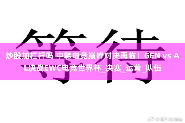 炒股加杠杆吗 中韩电竞巅峰对决再临！GEN vs AL决战EWC电竞世界杯_决赛_运营_队伍