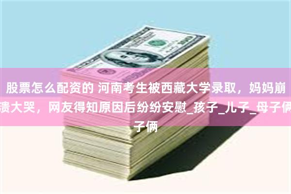股票怎么配资的 河南考生被西藏大学录取，妈妈崩溃大哭，网友得知原因后纷纷安慰_孩子_儿子_母子俩