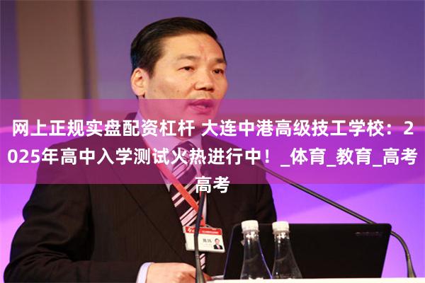 网上正规实盘配资杠杆 大连中港高级技工学校：2025年高中入学测试火热进行中！_体育_教育_高考