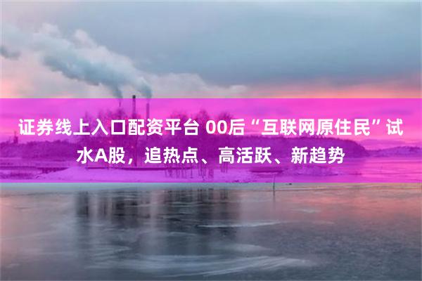 证券线上入口配资平台 00后“互联网原住民”试水A股，追热点、高活跃、新趋势