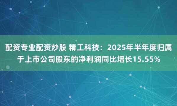 配资专业配资炒股 精工科技：2025年半年度归属于上市公司股东的净利润同比增长15.55%