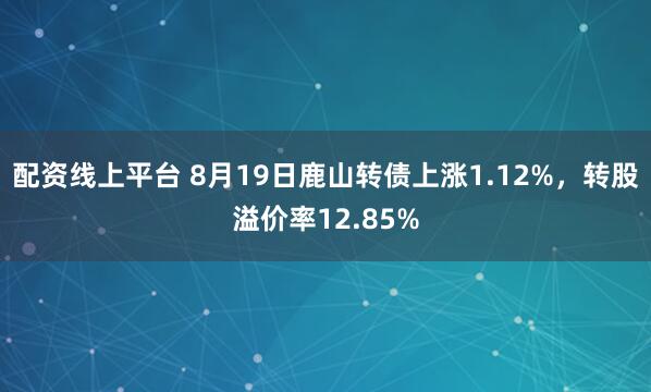 配资线上平台 8月19日鹿山转债上涨1.12%，转股溢价率12.85%