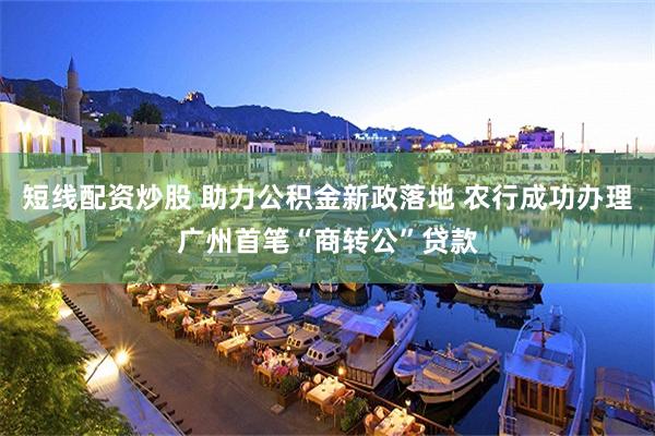 短线配资炒股 助力公积金新政落地 农行成功办理广州首笔“商转公”贷款