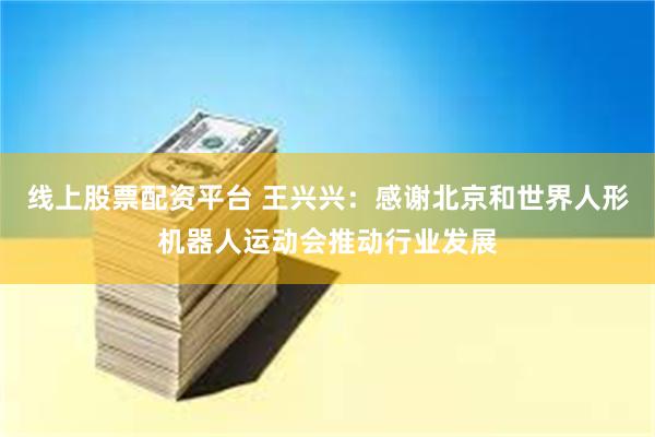 线上股票配资平台 王兴兴：感谢北京和世界人形机器人运动会推动行业发展