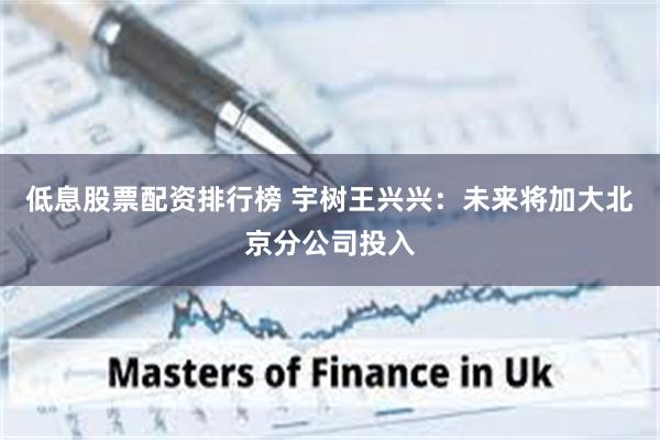 低息股票配资排行榜 宇树王兴兴：未来将加大北京分公司投入