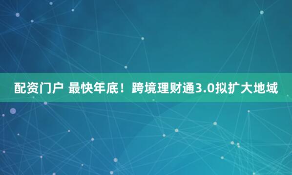 配资门户 最快年底！跨境理财通3.0拟扩大地域
