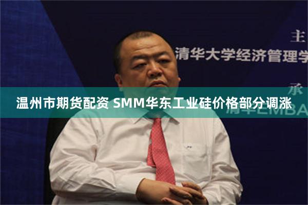 温州市期货配资 SMM华东工业硅价格部分调涨