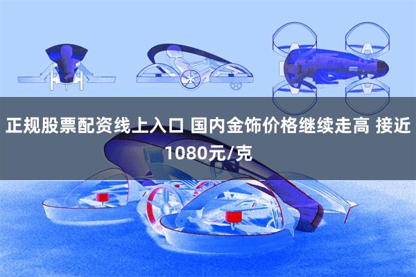 正规股票配资线上入口 国内金饰价格继续走高 接近1080元/克