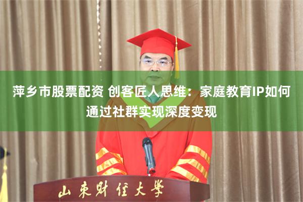 萍乡市股票配资 创客匠人思维：家庭教育IP如何通过社群实现深度变现