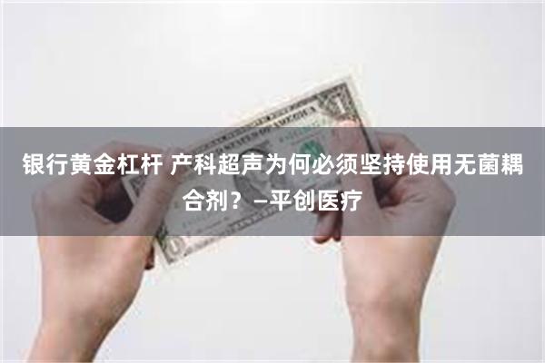 银行黄金杠杆 产科超声为何必须坚持使用无菌耦合剂?—平创医疗